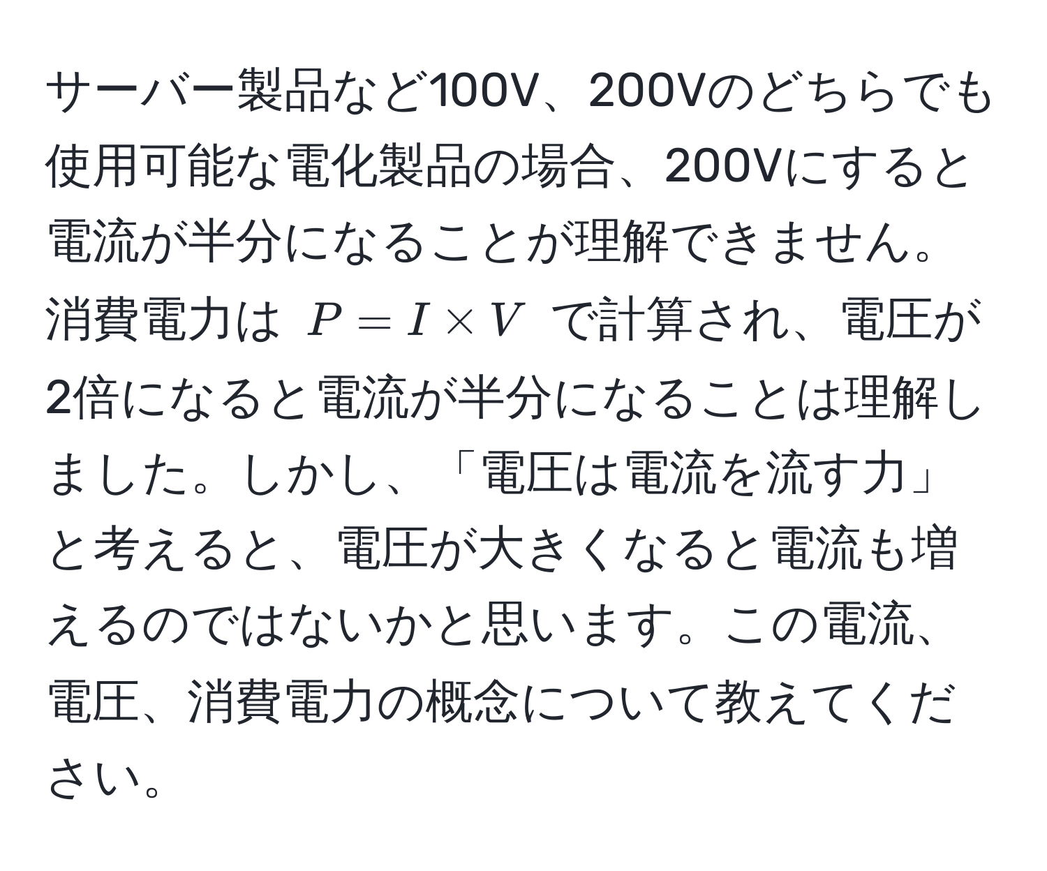 サーバー製品など100V、200Vのどちらでも使用可能な電化製品の場合、200Vにすると電流が半分になることが理解できません。消費電力は $P = I * V$ で計算され、電圧が2倍になると電流が半分になることは理解しました。しかし、「電圧は電流を流す力」と考えると、電圧が大きくなると電流も増えるのではないかと思います。この電流、電圧、消費電力の概念について教えてください。