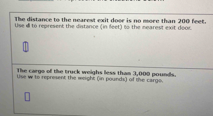 The distance to the nearest exit door is no more than 200 feet. 
Use d to represent the distance (in feet) to the nearest exit door. 
The cargo of the truck weighs less than 3,000 pounds. 
Use w to represent the weight (in pounds) of the cargo.