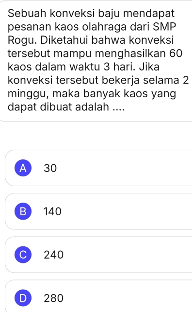 Sebuah konveksi baju mendapat
pesanan kaos olahraga dari SMP
Rogu. Diketahui bahwa konveksi
tersebut mampu menghasilkan 60
kaos dalam waktu 3 hari. Jika
konveksi tersebut bekerja selama 2
minggu, maka banyak kaos yang
dapat dibuat adalah ....
A 30
B 140
C 240
D 280