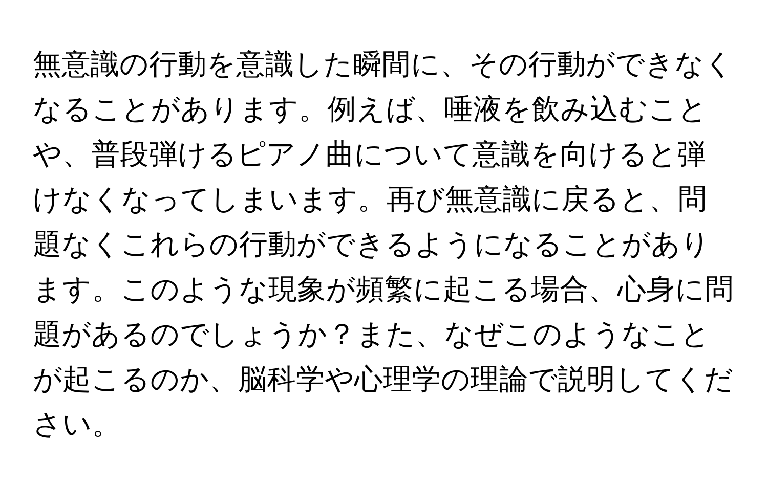 無意識の行動を意識した瞬間に、その行動ができなくなることがあります。例えば、唾液を飲み込むことや、普段弾けるピアノ曲について意識を向けると弾けなくなってしまいます。再び無意識に戻ると、問題なくこれらの行動ができるようになることがあります。このような現象が頻繁に起こる場合、心身に問題があるのでしょうか？また、なぜこのようなことが起こるのか、脳科学や心理学の理論で説明してください。