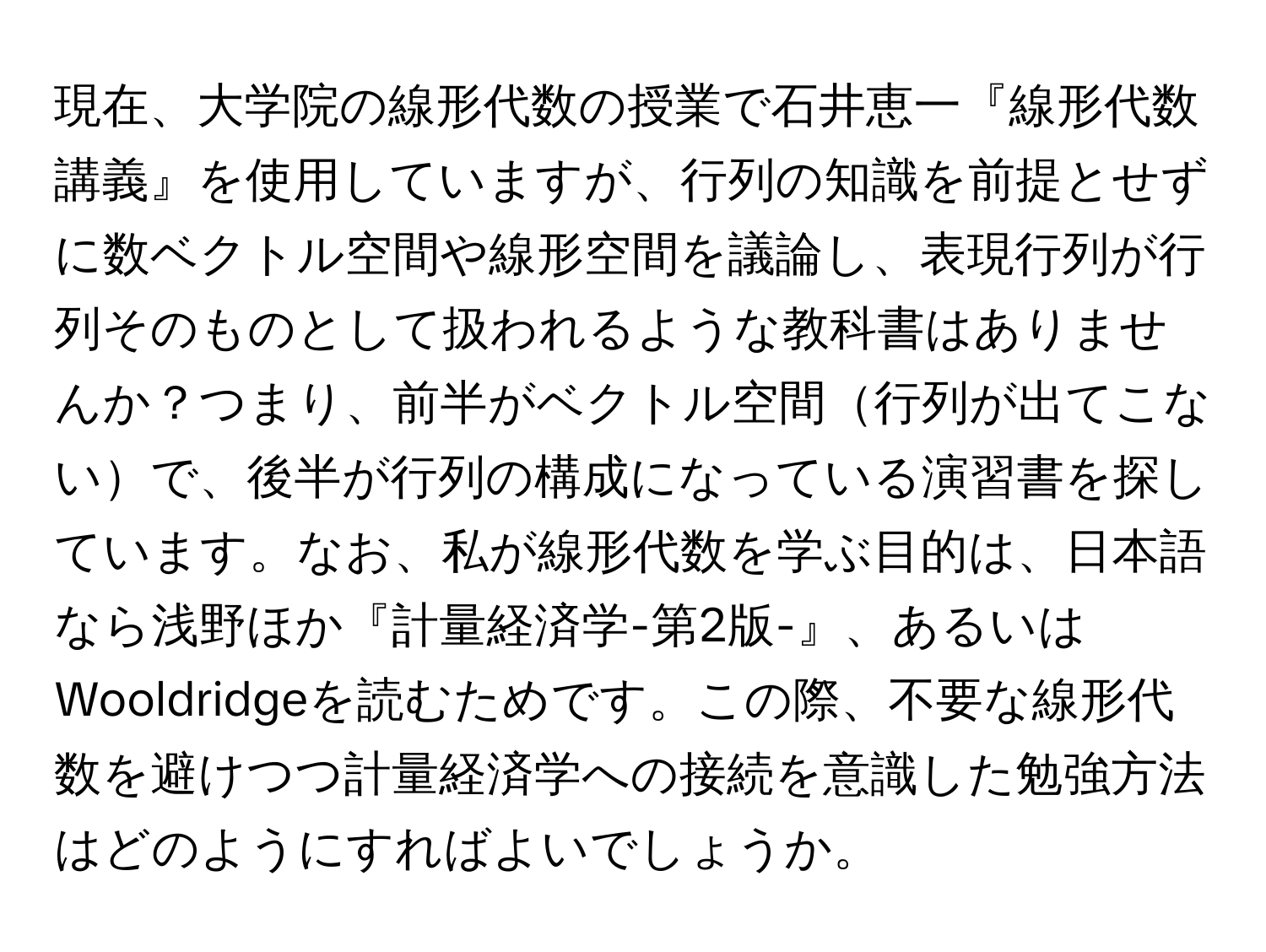 現在、大学院の線形代数の授業で石井恵一『線形代数講義』を使用していますが、行列の知識を前提とせずに数ベクトル空間や線形空間を議論し、表現行列が行列そのものとして扱われるような教科書はありませんか？つまり、前半がベクトル空間行列が出てこないで、後半が行列の構成になっている演習書を探しています。なお、私が線形代数を学ぶ目的は、日本語なら浅野ほか『計量経済学-第2版-』、あるいはWooldridgeを読むためです。この際、不要な線形代数を避けつつ計量経済学への接続を意識した勉強方法はどのようにすればよいでしょうか。