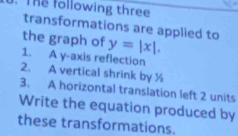 The following three 
transformations are applied to 
the graph of y=|x|. 
1. A y-axis reflection 
2、 A vertical shrink by ½
3. A horizontal translation left 2 units 
Write the equation produced by 
these transformations.