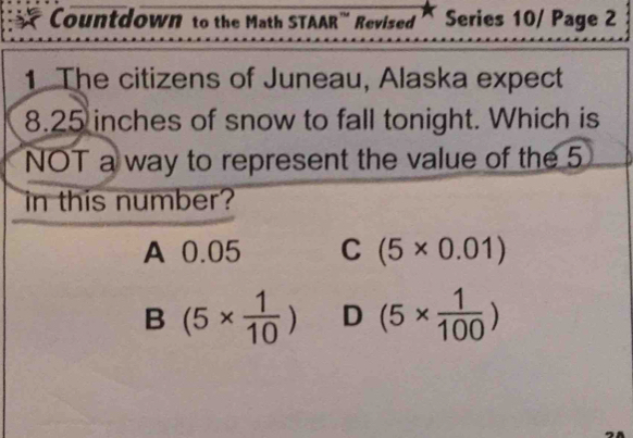 Countdown to the Math STAAR''' Revised Series 10/ Page 2
1. The citizens of Juneau, Alaska expect
8.25 inches of snow to fall tonight. Which is
NOT a way to represent the value of the 5
in this number?
A 0.05 C (5* 0.01)
B (5*  1/10 ) D (5*  1/100 )