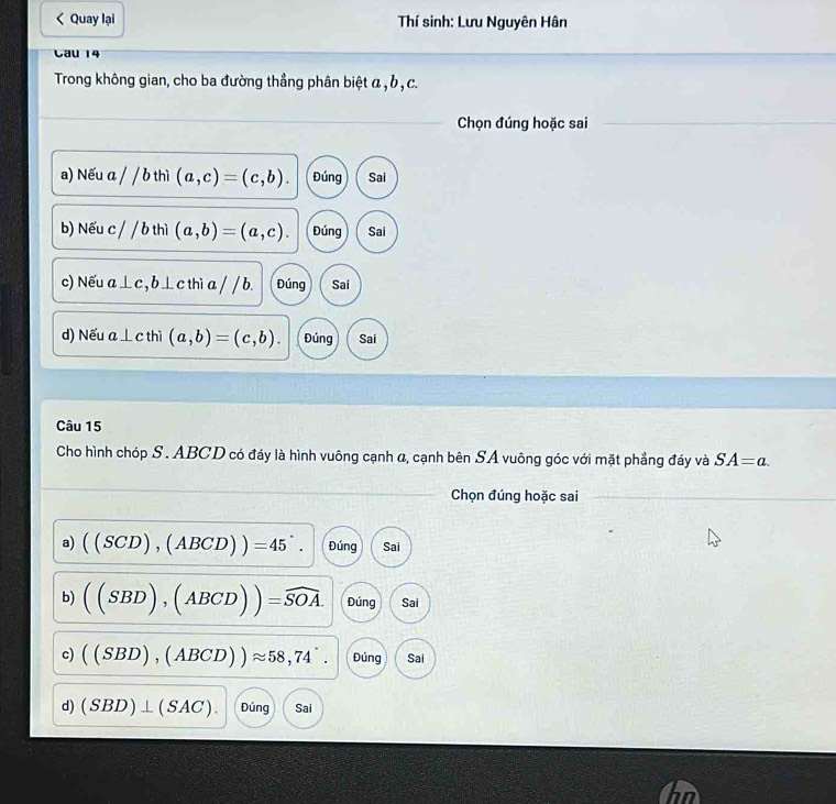 Quay lại Thí sinh: Lưu Nguyên Hân
Cau 14
Trong không gian, cho ba đường thẳng phân biệt α , b , c.
Chọn đúng hoặc sai
a) Nếu a//bth (a,c)=(c,b). Đúng Sai
b) Nếu c / 1 6 thì (a,b)=(a,c). Đúng Sai
c) Nếu a⊥ c b⊥ c thì a / / b. Đúng Sai
d) Nếu a⊥ c thì (a,b)=(c,b). Đúng Sai
Câu 15
Cho hình chóp S. ABCD có đáy là hình vuông cạnh α, cạnh bên SA vuông góc với mặt phẳng đáy và SA=a. 
Chọn đúng hoặc sai
a) ((SCD),(ABCD))=45°. Đúng Sai
b) ((SBD),(ABCD))=widehat SOA. Đúng Sai
c) ((SBD),(ABCD))approx 58,74^.. Đúng Sai
d) (SBD)⊥ (SAC). Đúng Sai