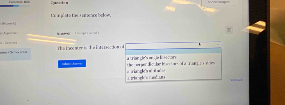 Complete: 83% Question Show Examples
Complete the sentence below.
t (Numeric)
at (Algebraic) Answer Attempt 2 out of 2
es - Centroid
The incenter is the intersection of
enter / Orthocenter
a triangle's angle bisectors
Submit Answer the perpendicular bisectors of a triangle's sides
a triangle's altitudes
a triangle's medians
Still Stuck?