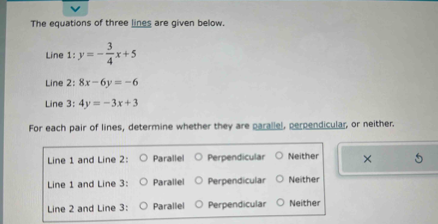 The equations of three lines are given below.
Line 1: y=- 3/4 x+5
Line 2: 8x-6y=-6
Line 3: 4y=-3x+3
For each pair of lines, determine whether they are parallel, perpendicular, or neither.
Line 1 and Line 2: Parallel Perpendicular Neither ×
Line 1 and Line 3: Parallel Perpendicular Neither
Line 2 and Line 3: Parallel Perpendicular Neither