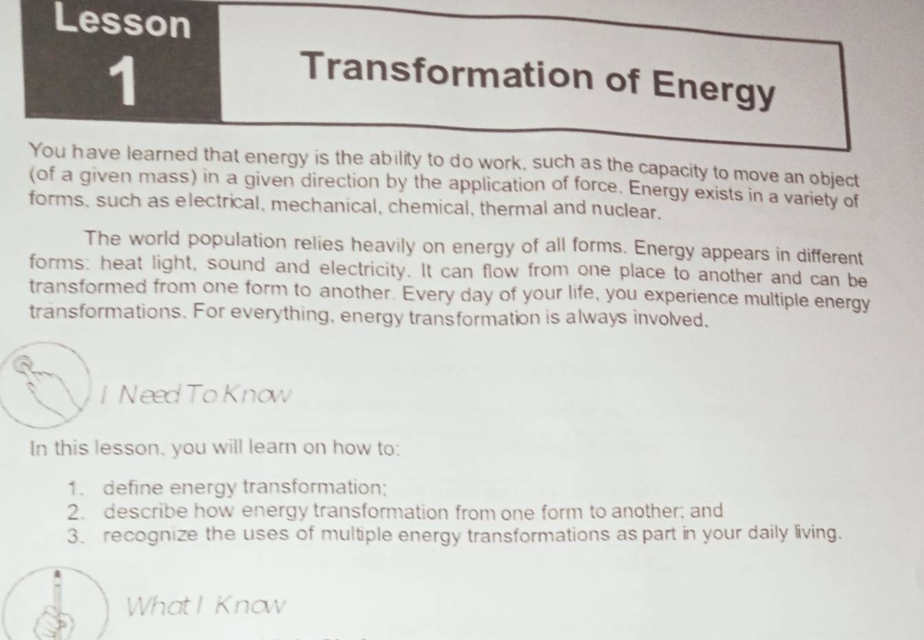 Lesson 
1 
Transformation of Energy 
You have learned that energy is the ability to do work, such as the capacity to move an object 
(of a given mass) in a given direction by the application of force. Energy exists in a variety of 
forms, such as electrical, mechanical, chemical, thermal and nuclear. 
The world population relies heavily on energy of all forms. Energy appears in different 
forms: heat light, sound and electricity. It can flow from one place to another and can be 
transformed from one form to another. Every day of your life, you experience multiple energy 
transformations. For everything, energy transformation is always involved. 
I Need To Know 
In this lesson, you will learn on how to: 
1. define energy transformation; 
2. describe how energy transformation from one form to another; and 
3. recognize the uses of multiple energy transformations as part in your daily living. 
What I Know