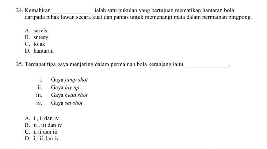 Kemahiran_ ialah satu pukulan yang bertujuan mematikan hantaran bola
daripada pihak lawan secara kuat dan pantas untuk memenangi mata dalam permainan pingpong.
A. servis
B. smesy
C. tolak
D. hantaran
25. Terdapat tiga gaya menjaring dalam permainan bola keranjang iaitu_
.
i. Gaya jump shot
ii. Gaya lay up
iii. Gaya head shot
iv. Gaya set shot
A. i , ii dan iv
B. ii , iii dan iv
C. i, ii dan iii
D. i, iii dan iv