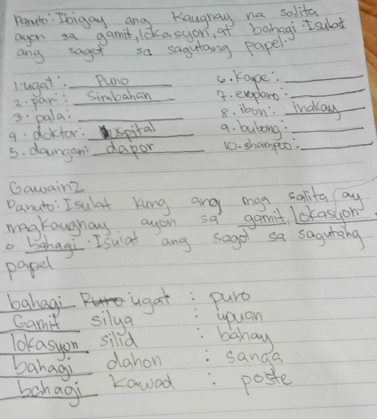 Parute: Ibigay ang Kaugnay na salifa 
agon sa gamit, ldcasyon of bahagi Isulat 
ang saget sa sagutang papel 
_ 
l ugat". Puno_ 
c. Kappe:_ 
2. pan: Simbahan 
4. evepano 
3. pala: _8. ibon. ihaka_ 
9. doktor: spital_ 
a. bubong_ 
5. daungan dapor 
_ 
10. shampoo._ 
Gawain2 
Danuto: Isulat Kung ane mga salita oy 
magkaughay ayou sa gamit Lcrasion 
o bahagi. Isuiat ang sagol sa sagurang 
papel 
bahagi 
ugat: puro 
Ganit silya 
youan 
Tokasyon sild 
. baha 
bahag) 
dahon sanga 
bahag 
Kowed poste