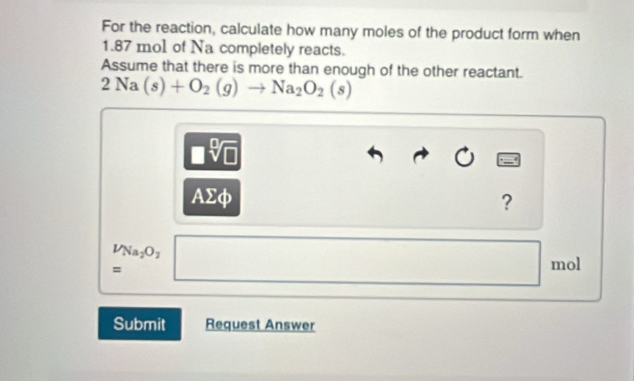 For the reaction, calculate how many moles of the product form when
1.87 mol of Na completely reacts. 
Assume that there is more than enough of the other reactant.
2Na(s)+O_2(g)to Na_2O_2(s)
□ sqrt[□](□ )
AΣφ ?
beginarrayr V_Na_2O_2 =endarray □ mol
Submit Request Answer