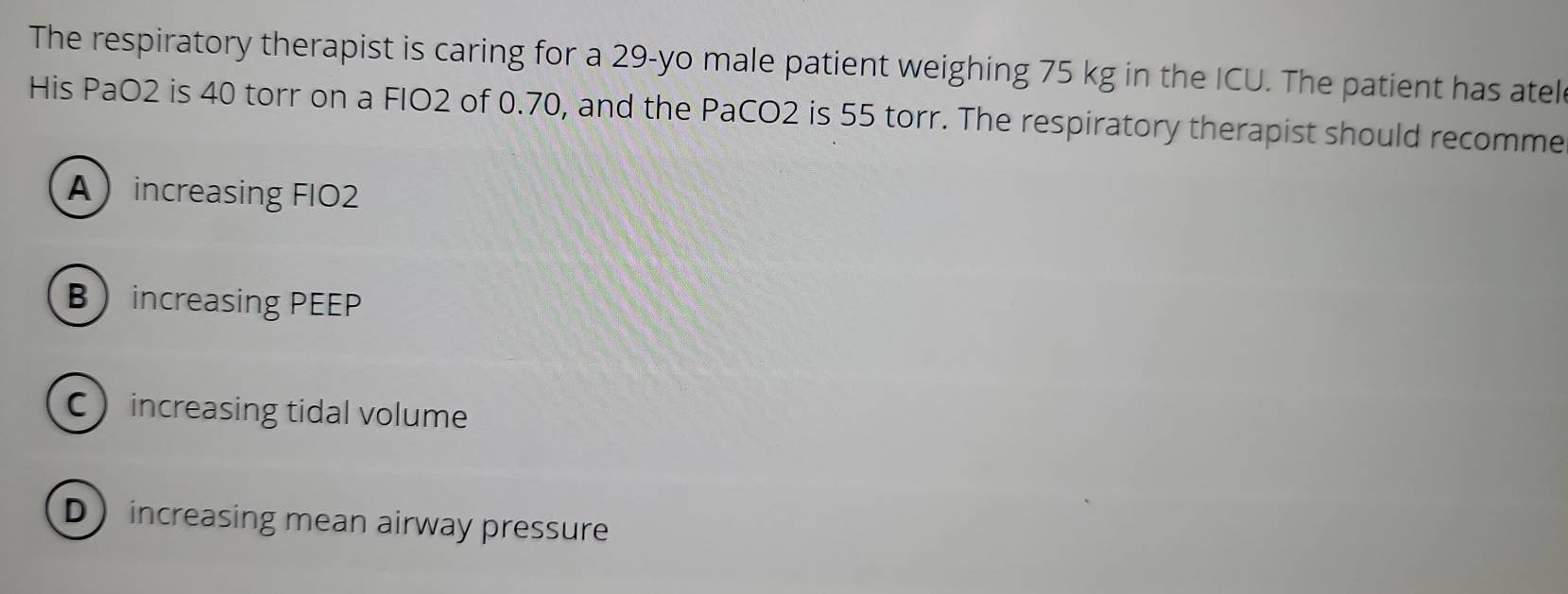 The respiratory therapist is caring for a 29 -yo male patient weighing 75 kg in the ICU. The patient has atel
His PaO2 is 40 torr on a FIO2 of 0.70, and the PaCO2 is 55 torr. The respiratory therapist should recomme
Aincreasing FIO2
B increasing PEEP
C increasing tidal volume
D increasing mean airway pressure