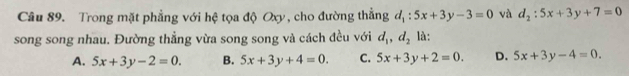 Trong mặt phẳng với hệ tọa độ Oxy, cho đường thẳng ở l_1:5x+3y-3=0 và d_2:5x+3y+7=0
song song nhau. Đường thẳng vừa song song và cách đều với d_1, d_2 là:
A. 5x+3y-2=0. B. 5x+3y+4=0. C. 5x+3y+2=0. D. 5x+3y-4=0.