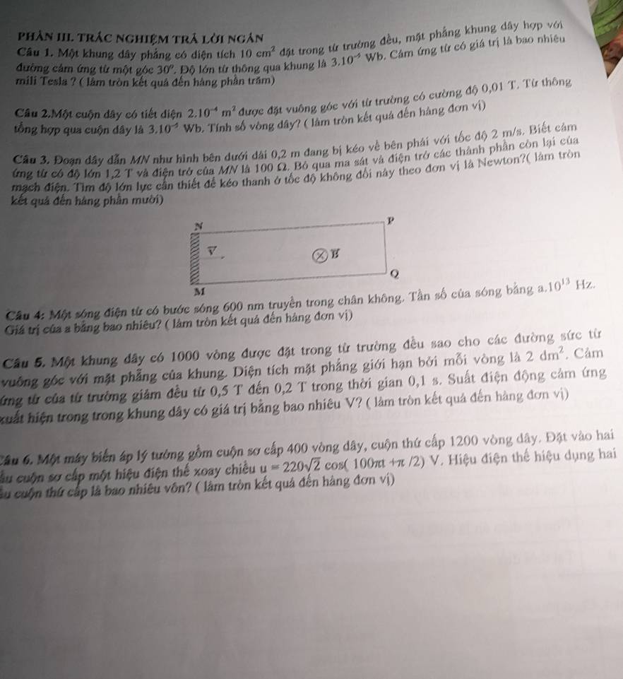 phân III trác nghiệm trả lời ngân
Câu 1. Một khung dây phẳng có diện tích 10cm^2 đặt trong từ trường đều, mặt phẳng khung dây hợp với
đường cảm ứng từ một góc 30° : Độ lớn từ thông qua khung là 3.10^(-5) Wb. Cảm ứng từ có giá trị là bao nhiệu
mili Tesla ? ( lâm tròn kết quả đến hàng phần trăm)
Cầu 2.Một cuộn dây có tiết diện 2.10^(-4)m^2 được đặt vuông góc với từ trường có cường độ 0,01 T. Từ thông
tổng hợp qua cuộn dây là 3.10^(-5) Wb. Tính số vòng dây? ( làm tròn kết quả đến hàng đơn vị)
Cầu 3. Đoạn đây dẫn MN như hình bên dưới dài 0,2 m đang bị kéo về bên phái với tốc độ 2 m/s. Biết cảm
ứng từ có độ lớn 1,2 T và điện trở của MN là 100 Ω. Bỏ qua ma sát và điện trở các thành phần còn lại của
mach điễn. Tìm đô lớn lực cần thiết đề kéo thanh ở tốc độ không đổi này theo đơn vị là Newton?( làm tròn
kết quả đến hàng phần mười)
10^(13) Hz.
Giá trị của a bằng bao nhiêu? ( làm tròn kết quả đến hàng đơn vị)
Cầu 5. Một khung dây có 1000 vòng được đặt trong từ trường đều sao cho các đường sức từ
vuống gốc với mặt phẳng của khung. Diện tích mặt phẳng giới hạn bởi mỗi vòng là 2dm^2. Câm
ứng từ của từ trường giảm đều từ 0,5 T đến 0,2 T trong thời gian 0,1 s. Suất điện động cảm ứng
xuất hiện trong trong khung dây có giá trị bằng bao nhiêu V? ( làm tròn kết quả đến hàng đơn vị)
Cầu 6. Một máy biến áp lý tướng gồm cuộn sơ cấp 400 vòng dây, cuộn thứ cấp 1200 vòng dây. Đặt vào hai
cầu cuộn sơ cấp một hiệu điện thế xoay chiều u=220sqrt(2)cos (100π t+π /2)V V. Hiệu điện thể hiệu dụng hai
Su cuộn thứ cấp là bao nhiêu vôn? ( làm tròn kết quả đến hàng đơn vị)