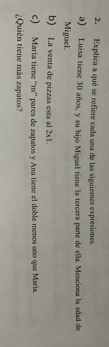 Explica a qué se refiere cada una de las siguientes expresiones. 
a) Luisa tiene 30 años, y su hijo Miguel tiene la tercera parte de ella. Menciona la edad de 
Miguel. 
b) La venta de pizzas esta al 2x1. 
c) María tiene “m” pares de zapatos y Ana tiene el doble menos uno que María. 
¿Quién tiene más zapatos?