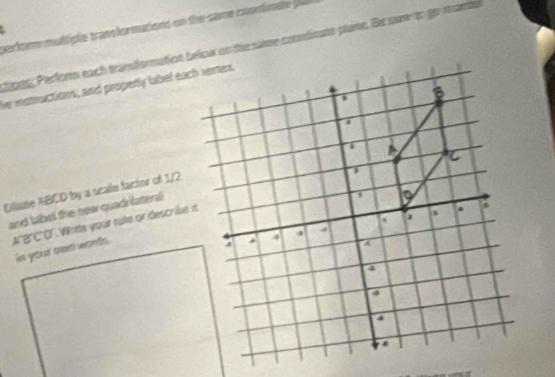 pariom muliple transfurmations on the came coonimate p 
ongy Perform each transformation below su tte same conémato plane. Ge sare to gamuetis 
he mattuctions, and properly labet each vertex. 
Diliane ABCD by a scale factor of 1/2
and label the nea quadrilateral 
A' B 'C'O'. Wnts your rate or descrise is 
is your oas wands.