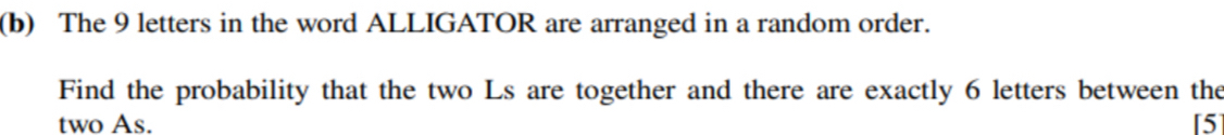 The 9 letters in the word ALLIGATOR are arranged in a random order. 
Find the probability that the two Ls are together and there are exactly 6 letters between the 
two As. [5