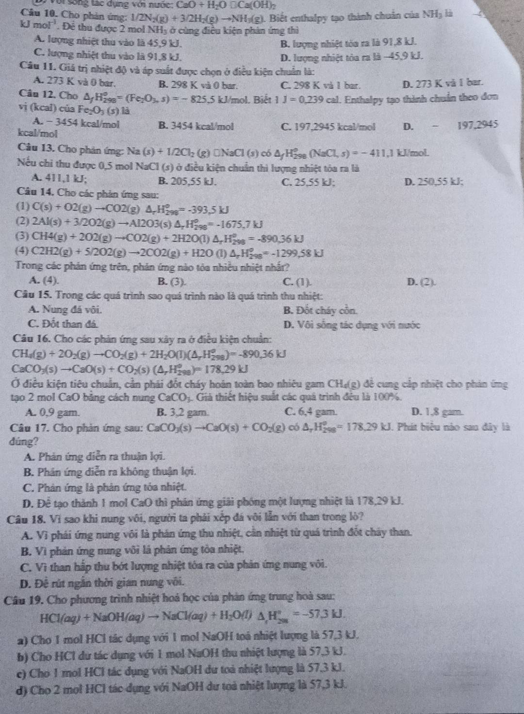 Với sống tác dụng với nước: CaO+H_2O□ Ca(OH)_2
Câu 10. Cho phản ứng: 1/2N_2(g)+3/2H_2(g)to NH_3(g) 1. Biết enthalpy tạo thành chuẩn của NHạ là
kJmol^(-1). Để thu được 2 mol 1 NH ở cùng điều kiện phản ứng thì
A. lượng nhiệt thu vào là 45,9 kJ. B. lượng nhiệt tòa ra là 91,8 kJ.
C. lượng nhiệt thu vào là 91,8 kJ.
D. lượng nhiệt tòa ra là −45,9 kJ.
Câu 11. Giá trị nhiệt độ và áp suất được chọn ở điều kiện chuẩn là:
A. 273 K và 0 bar. B. 298 K và 0 bar. C. 298 K và 1 bar. D. 273 K và I bar.
Câu 12. Cho △ _fH_(298)^o=(Fe_2O_3,s)=-825.5kJ/mol L Biết 1J=0,239cal Enthalpy tạo thành chuẩn theo đơn
vị (kcal) của Fe_2O_3(s)li D.  - 197,2945
A. - 3454 kcal/mol B. 3454 kcal/mol C. 197,2945 kcal/mol
kcal/mol
Câu 13. Cho phản ứng: Na(s)+1/2Cl_2(g)□ NaCl(s) có △ _fH_(298)^o(NaCl,s)=-411.1 kl/mol.
Nếu chi thu được 0,5 mol NaCl (s) ở điều kiện chuẩn thì lượng nhiệt tỏa ra là
A. 411,1 kJ; B. 205,55 kJ. C. 25,55 kJ; D. 250,55 kJ;
Câu 14. Cho các phản ứng sau:
(1) C(s)+O2(g)to CO2(g)△ _rH_(298)°=-393.5kJ
(2) 2Al(s)+3/2O2(g)to Al2O3(s)△ _rH_(298)^o=-1675,7kJ
(3) CH4(g)+2O2(g)to CO2(g)+2H2O(l)△ _rH_(298)^o=-890.36kJ
(4) C2H2(g)+5/2O2(g)to 2CO2(g)+H2O (l) △ _rH_(298)°=-1299,58kJ
Trong các phản ứng trên, phản ứng nào tóa nhiều nhiệt nhất?
A. (4). B. (3). C. (1). D. (2).
Câu 15. Trong các quá trình sao quá trình nào là quá trình thu nhiệt:
A. Nung đá vôi. B. Đốt cháy cồn.
C. Đốt than đá. D. Vôi sống tác dụng với nước
Câu 16. Cho các phản ứng sau xây ra ở điều kiện chuẩn:
CH_4(g)+2O_2(g)to CO_2(g)+2H_2O(l)(△ _rH_(298)^(o0,36kJ)
CaCO_3(s)to CaO(s)+CO_2(s)(△ _rH_(298)°)=178,29kJ
Ở điều kiện tiêu chuẩn, cần phái đốt cháy hoàn toàn bao nhiêu gam CH₄(g) đề cung cấp nhiệt cho phản ứng
tạo 2 mol CaO băng cách nung CaCO_3 Giả thiết hiệu suất các quả trình đều là 100%.
A. 0,9 gam. B. 3,2 gam. C. 6,4 gam D. 1,8 gam.
Câu 17. Cho phản ứng sau: CaCO_3(s)to CaO(s)+CO_2(g) có △ _rH_(298)^o=178.29kJ. Phát biểu nào san đây là
dúng?
A. Phản ứng diễn ra thuận lợi.
B. Phân ứng diễn ra không thuận lợi.
C. Phản ứng là phản ứng tóa nhiệt.
D. Để tạo thành 1 mol CaO thì phân ứng giải phóng một lượng nhiệt là 178,29 kJ.
Câu 18. Vì sao khi nung vôi, người ta phải xếp đá vôi lần với than trong lò?
A. Vì phái ứng nung vôi là phán ứng thu nhiệt, cần nhiệt từ quá trình đốt chảy than.
B. Vì phản ứng nung vôi là phản ứng tòa nhiệt.
C. Vì than hắp thu bớt lượng nhiệt tóa ra của phản ứng nung vôi.
D. Đề rút ngân thời gian nung vôi.
Câu 19. Cho phương trình nhiệt hoả học của phản ứng trung hoà sau:
HCl(aq)+NaOH(aq)to NaCl(aq)+H_2O(l)△ H_(208)°=-57.3kJ.
a) Cho 1 mol HCl tác dụng với 1 mol NaOH toá nhiệt lượng là 57,3 kJ.
b) Cho HCl dư tác dụng với 1 mol NaOH thu nhiệt lượng là 57,3 kJ.
c) Cho 1 mol HCl tác dụng với NaOH du toà nhiệt lượng là 57,3 kJ.
d) Cho 2 mol HCl tác dụng với NaOH dư toả nhiệt lượng là 57,3 kJ.