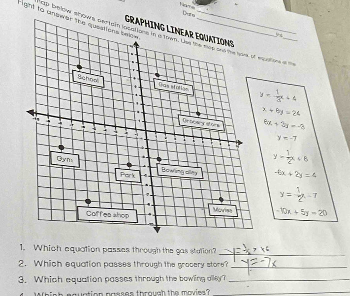 Nams ~ 
Pr
y=- 1/3 x+4
x+6y=24
6x+3y=-3
y=-7
y= 1/2 x+6
-6x+2y=4
y= 1/2 x-7
-10x+5y=20
1. Which equation passes through the gas station?_ 
2. Which equation passes through the grocery store?_ 
3. Which equation passes through the bowling alley?_ 
Which equation passes through the movies?_