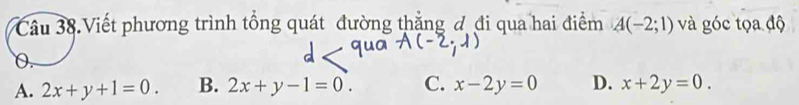 Câu 38.Viết phương trình tổng quát đường thắng đ đi qua hai điểm A(-2;1) và góc tọa độ
0.
A. 2x+y+1=0. B. 2x+y-1=0. C. x-2y=0 D. x+2y=0.