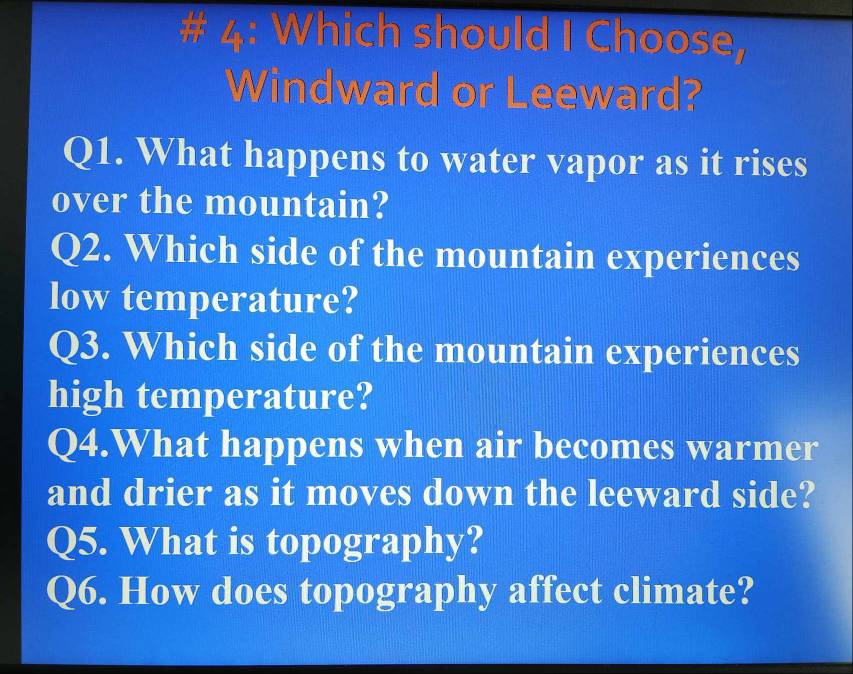 # 4: Which should I Choose, 
Windward or Leeward? 
Q1. What happens to water vapor as it rises 
over the mountain? 
Q2. Which side of the mountain experiences 
low temperature? 
Q3. Which side of the mountain experiences 
high temperature? 
Q4.What happens when air becomes warmer 
and drier as it moves down the leeward side? 
Q5. What is topography? 
Q6. How does topography affect climate?