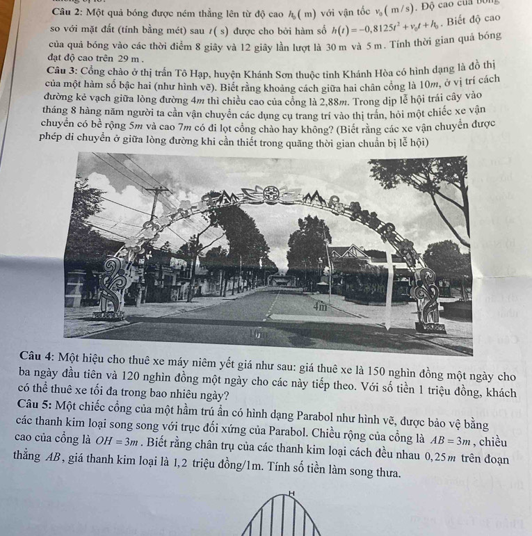 Một quả bóng được ném thẳng lên từ độ cao h_0(m) với vận tốc v_0(m/s) , Độ cao của bóng
so với mặt đất (tính bằng mét) sau t(s) được cho bởi hàm số h(t)=-0,8125t^2+v_0t+h_0. Biết độ cao
của quả bóng vào các thời điểm 8 giây và 12 giây lần lượt là 30 m và 5 m. Tính thời gian quả bóng
đạt độ cao trên 29 m .
Câu 3: Cổng chào ở thị trấn Tô Hạp, huyện Khánh Sơn thuộc tỉnh Khánh Hòa có hình dạng là đồ thị
của một hàm số bậc hai (như hình vẽ). Biết rằng khoảng cách giữa hai chân cổng là 10m, ở vị trí cách
đường kẻ vạch giữa lòng đường 4m thì chiều cao của cổng là 2,88m. Trong dịp lễ hội trái cây vào
tháng 8 hàng năm người ta cần vận chuyển các dụng cụ trang trí vào thị trần, hỏi một chiếc xe vận
chuyền có bề rộng 5m và cao 7m có đi lọt cổng chào hay không? (Biết rằng các xe vận chuyển được
phép di chuyển ở giữa lòng đường khi cần thiết trong quãng thời gian chuẩn bị lễ hội)
Câu 4: Một hiệu cho thuê xe máy niêm yết giá như sau: giá thuê xe là 150 nghìn đồng một ngày cho
ba ngày đầu tiên và 120 nghìn đồng một ngày cho các này tiếp theo. Với số tiền 1 triệu đồng, khách
có thể thuê xe tối đa trong bao nhiêu ngày?
Câu 5: Một chiếc cổng của một hầm trú ẩn có hình dạng Parabol như hình vẽ, được bảo vệ bằng
các thanh kim loại song song với trục đối xứng của Parabol. Chiều rộng của cồng là AB=3m , chiều
cao của cổng là OH=3m. Biết rằng chân trụ của các thanh kim loại cách đều nhau 0,25m trên đoạn
thẳng AB , giá thanh kim loại là 1,2 triệu đồng/1m. Tính số tiền làm song thưa.
H