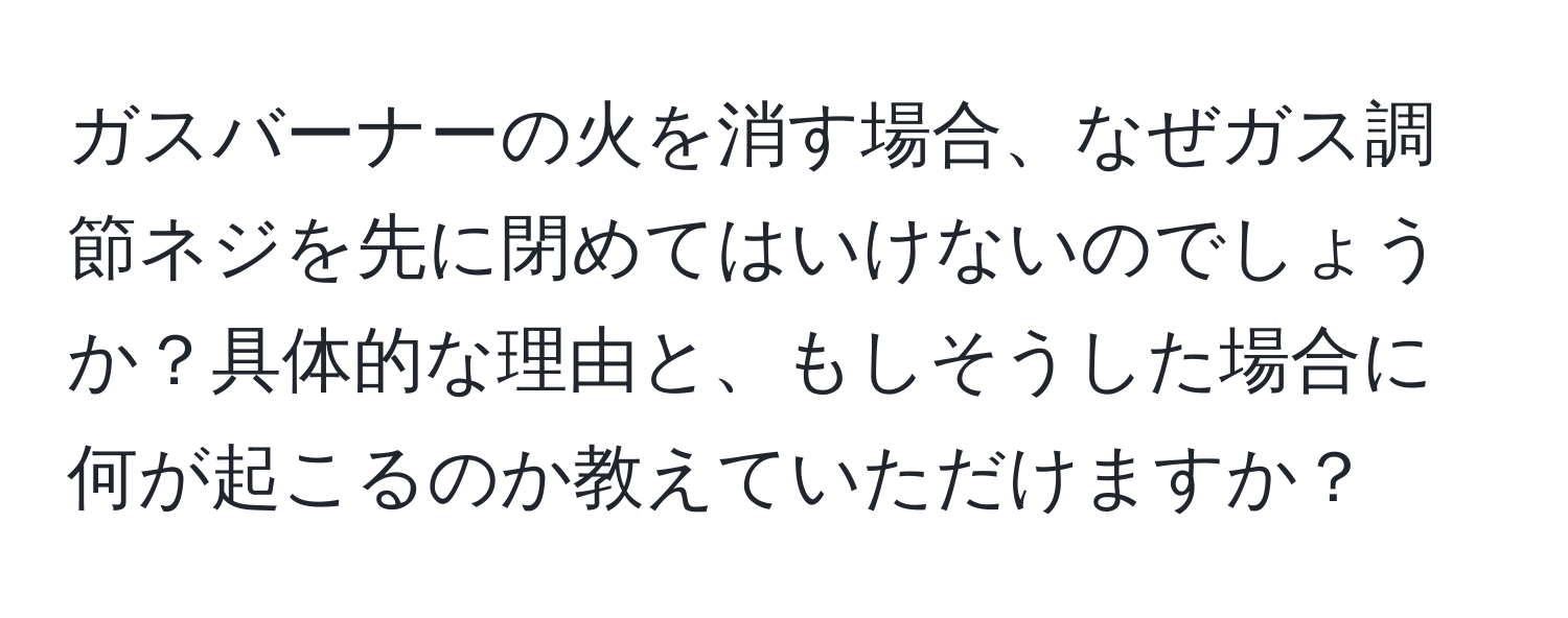 ガスバーナーの火を消す場合、なぜガス調節ネジを先に閉めてはいけないのでしょうか？具体的な理由と、もしそうした場合に何が起こるのか教えていただけますか？