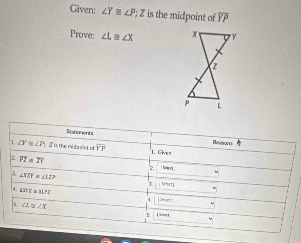 Given: ∠ Y≌ ∠ P; Z is the midpoint of overline YP
Prove: ∠ L≌ ∠ X
Statements Reasons 
1. ∠ Y≌ ∠ P Z is the midpoint of overline YP 1. Given 
2. overline PZ≌ overline ZY
2. [ Select ] 
3、 ∠ XZY≌ ∠ LZP
3. | Select ] 
4. △ XYZ≌ △ LPZ
4.  Select | 
5. ∠ L≌ ∠ X
5. [ Select ]