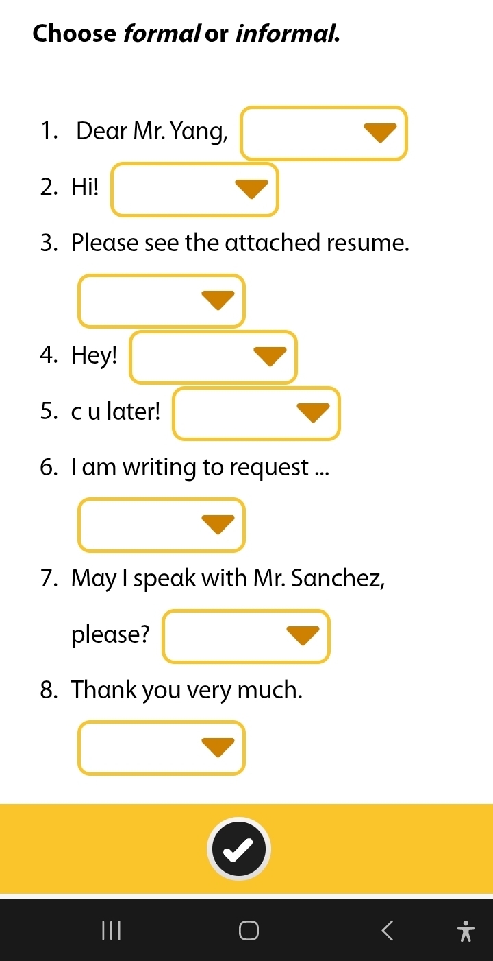 Choose formal or informal. 
1. Dear Mr. Yang, 
2. Hi! 
3. Please see the attached resume. 
4. Hey! 
5. c u later! 
6. I am writing to request ... 
7. May I speak with Mr. Sanchez, 
please? 
8. Thank you very much.