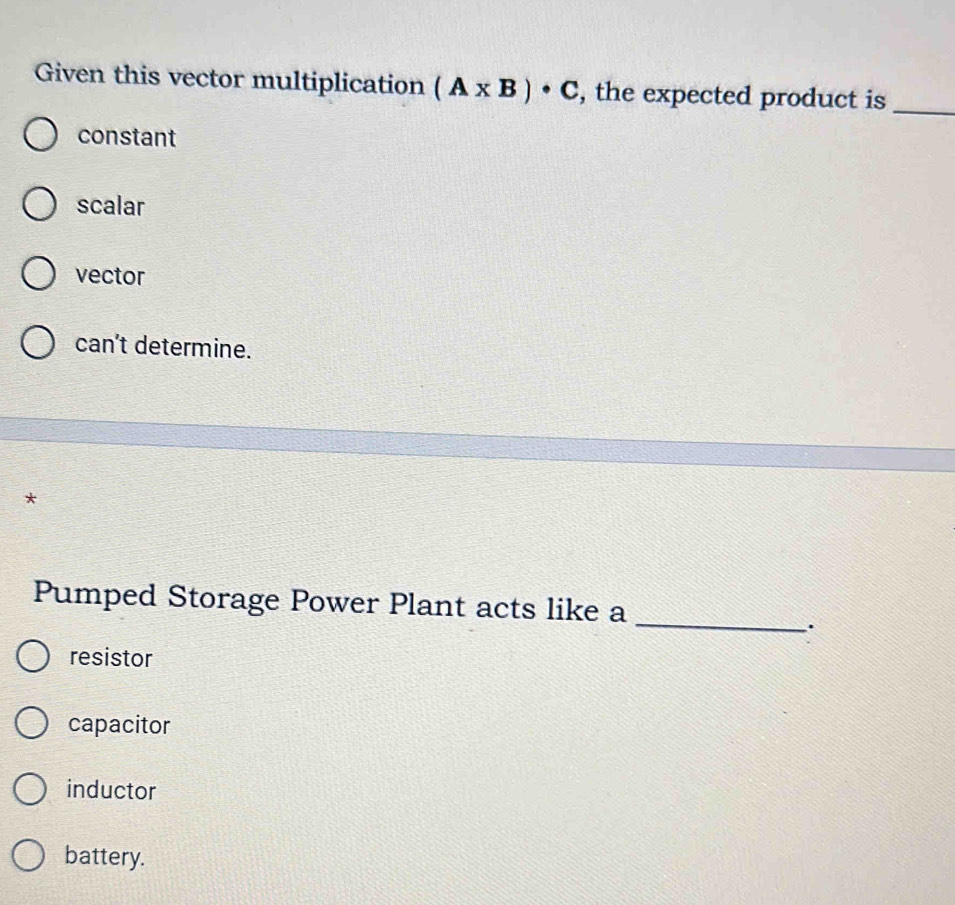 Given this vector multiplication (A* B)· C , the expected product is_
constant
scalar
vector
can't determine.
*
Pumped Storage Power Plant acts like a_
resistor
capacitor
inductor
battery.