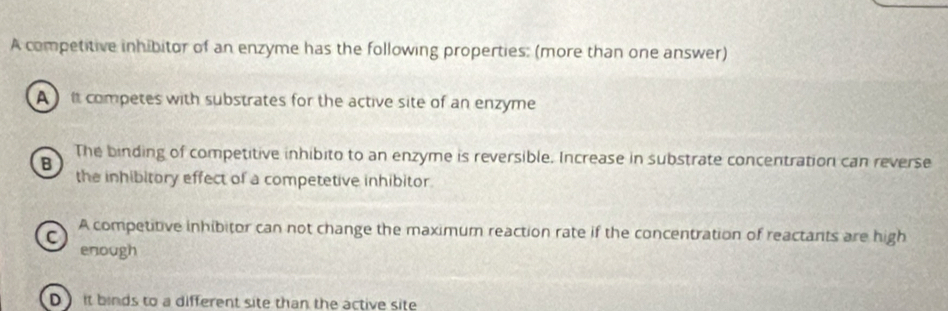 A competitive inhibitor of an enzyme has the following properties: (more than one answer)
A ) it competes with substrates for the active site of an enzyme
B The binding of competitive inhibito to an enzyme is reversible. Increase in substrate concentration can reverse
the inhibitory effect of a competetive inhibitor.
C A competitive inhibitor can not change the maximum reaction rate if the concentration of reactants are high
enough
D it binds to a different site than the active site