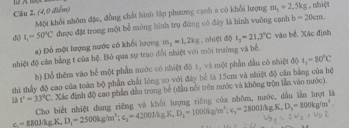 từ A một k 
Câu 2. (4,0 điểm) 
Một khối nhôm đặc, đồng chất hình lập phương cạnh a có khối lượng m_1=2,5kg , nhiệt 
độ t_1=50^oC được đặt trong một bể mỏng hình trụ đứng có đáy là hình vuông cạnh
b=20cm. 
a) Đổ một lượng nước có khối lượng m_2=1,2kg , nhiệt độ t_2=21,3°C vào bề. Xác định 
nhiệt độ cân bằng t của hệ. Bỏ qua sự trao đổi nhiệt với môi trường và bề. 
b) Đổ thêm vào bể một phần nước có nhiệt độ t_2 và một phần dầu có nhiệt độ t_3=80^0C
thì thấy độ cao của toàn bộ phần chất lỏng so với đáy bể là 15cm và nhiệt độ cân bằng của hệ 
là t^,=33^0C. Xác định độ cao phần dầu trong bể (dầu nổi trên nước và không trộn lần vào nước). 
Cho biết nhiệt dung riêng và khối lượng riêng của nhôm, nước, dầu lần lượt là
c_1=880J/kg.K, D_1=2500kg/m^3; c_2=4200J/kg.K, D_2=1000kg/m^3; c_3=2800J/kg.K, D_3=800kg/m^3.