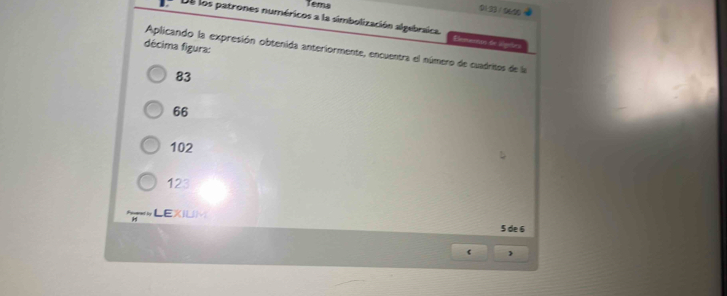 Tema
0123 / 0640
De los patrones numéricos a la simbolización algebraica. Elememos de slgaões
décima figura: Aplicando la expresión obtenida anteriormente, encuentra el número de cuadritos de la
83
66
102
123
LEXIUM
H
5 de 6