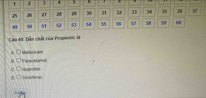 1 2 3 4 5 6 8
25 26 27 28 29 30 31 32 33 34 35 36 37
49 50 51 52 53 54 55 56 57 58 59 60
Câu 40 : Dẫn chất của Propionic là
A. Meloxicam.
B. Paracetamol.
C. I buprofen.
D. Diclofenac.
Trafxi