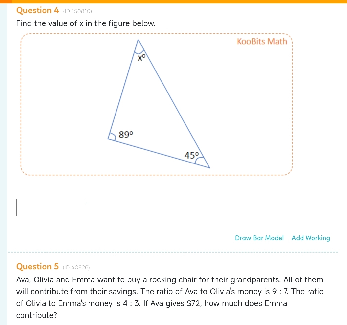 (ID 150810)
Find the value of x in the figure below.
KooBits Math
Draw Bar Model Add Working
Question 5 (ID 40826)
Ava, Olivia and Emma want to buy a rocking chair for their grandparents. All of them
will contribute from their savings. The ratio of Ava to Olivia's money is 9:7. The ratio
of Olivia to Emma's money is 4:3. If Ava gives $72, how much does Emma
contribute?