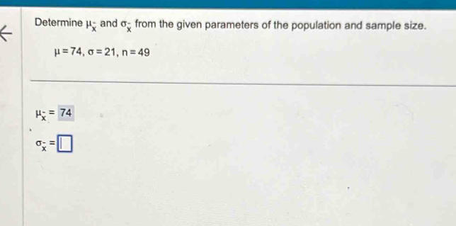 Determine mu _overline x^- and sigma _overline x from the given parameters of the population and sample size.
mu =74, sigma =21, n=49
mu _overline x=74
sigma _x=□