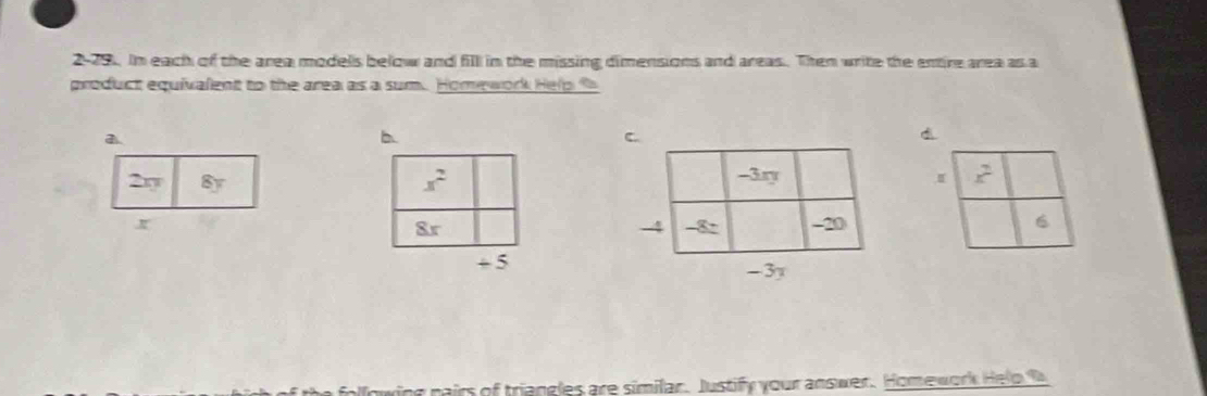 2-79. In each of the area modells below and fill in the missing dimensions and areas. Then write the entire area as a
product equivalent to the area as a sum. Homework Hel p  
a
b
d
2y 8y x^2 I x^2
8r
6
+5
airs of triangles are similar. Justify your answer. Homework Help 0