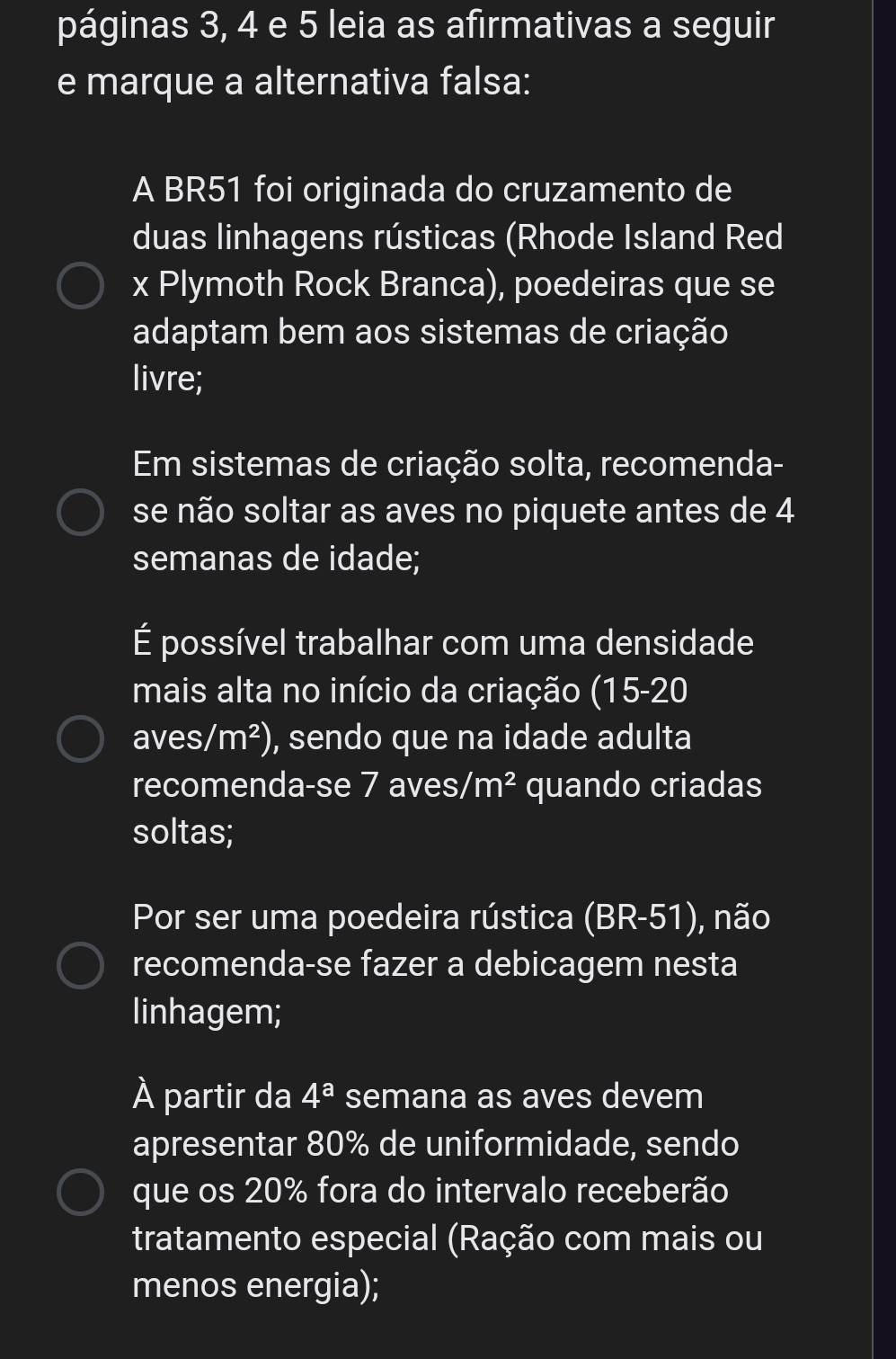 páginas 3, 4 e 5 leia as afirmativas a seguir
e marque a alternativa falsa:
A BR51 foi originada do cruzamento de
duas linhagens rústicas (Rhode Island Red
x Plymoth Rock Branca), poedeiras que se
adaptam bem aos sistemas de criação
livre;
Em sistemas de criação solta, recomenda-
se não soltar as aves no piquete antes de 4
semanas de idade;
É possível trabalhar com uma densidade
mais alta no início da criação (15-20
aves, /m^2) , sendo que na idade adulta
recomenda-se 7 aves/ m^2 quando criadas
soltas;
Por ser uma poedeira rústica (BR-51) , não
recomenda-se fazer a debicagem nesta
linhagem;
À partir da 4^a semana as aves devem
apresentar 80% de uniformidade, sendo
que os 20% fora do intervalo receberão
tratamento especial (Ração com mais ou
menos energia);