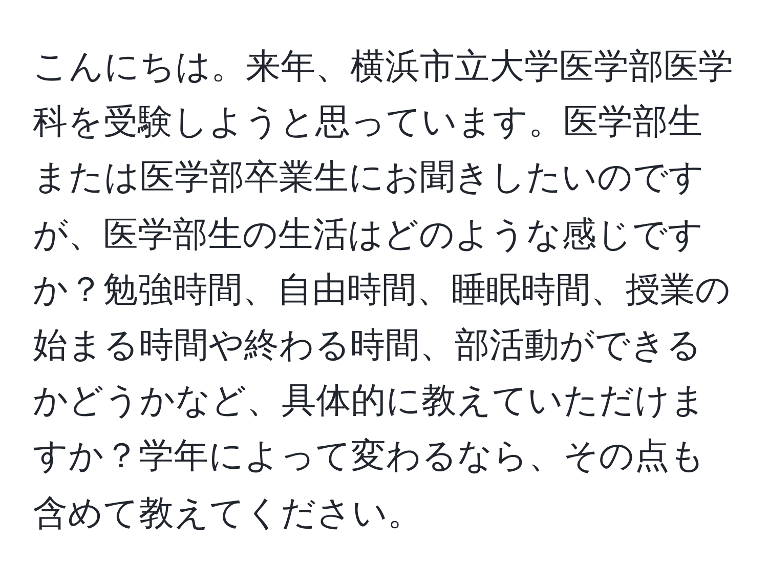 こんにちは。来年、横浜市立大学医学部医学科を受験しようと思っています。医学部生または医学部卒業生にお聞きしたいのですが、医学部生の生活はどのような感じですか？勉強時間、自由時間、睡眠時間、授業の始まる時間や終わる時間、部活動ができるかどうかなど、具体的に教えていただけますか？学年によって変わるなら、その点も含めて教えてください。