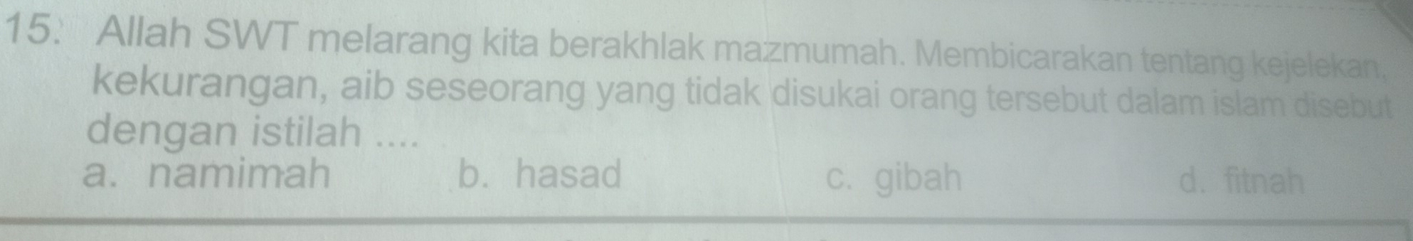 15: Allah SWT melarang kita berakhlak mazmumah. Membicarakan tentang kejelekan,
kekurangan, aib seseorang yang tidak disukai orang tersebut dalam islam disebut
dengan istilah ....
a. namimah b. hasad c.gibah d. fitnah