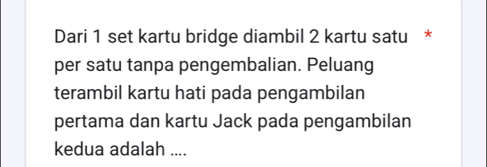 Dari 1 set kartu bridge diambil 2 kartu satu * 
per satu tanpa pengembalian. Peluang 
terambil kartu hati pada pengambilan 
pertama dan kartu Jack pada pengambilan 
kedua adalah ....