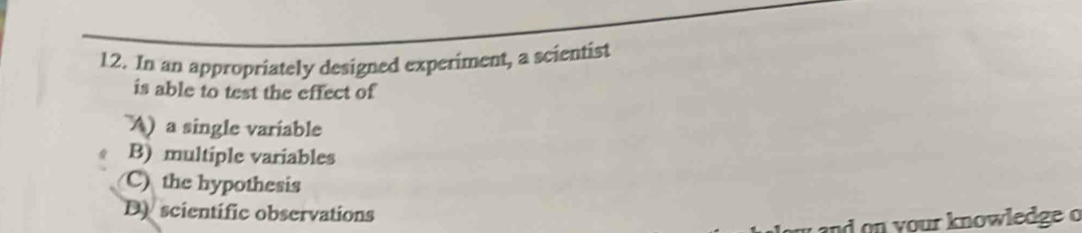 In an appropriately designed experiment, a scientist
is able to test the effect of
A) a single variable
B) multiple variables
C) the hypothesis
D scientific observations
w and on your knowledge o