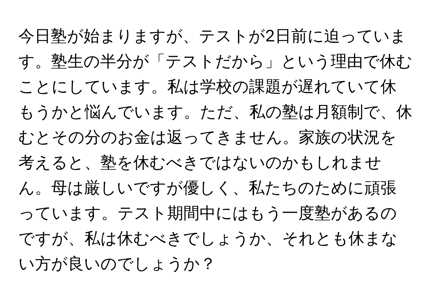 今日塾が始まりますが、テストが2日前に迫っています。塾生の半分が「テストだから」という理由で休むことにしています。私は学校の課題が遅れていて休もうかと悩んでいます。ただ、私の塾は月額制で、休むとその分のお金は返ってきません。家族の状況を考えると、塾を休むべきではないのかもしれません。母は厳しいですが優しく、私たちのために頑張っています。テスト期間中にはもう一度塾があるのですが、私は休むべきでしょうか、それとも休まない方が良いのでしょうか？