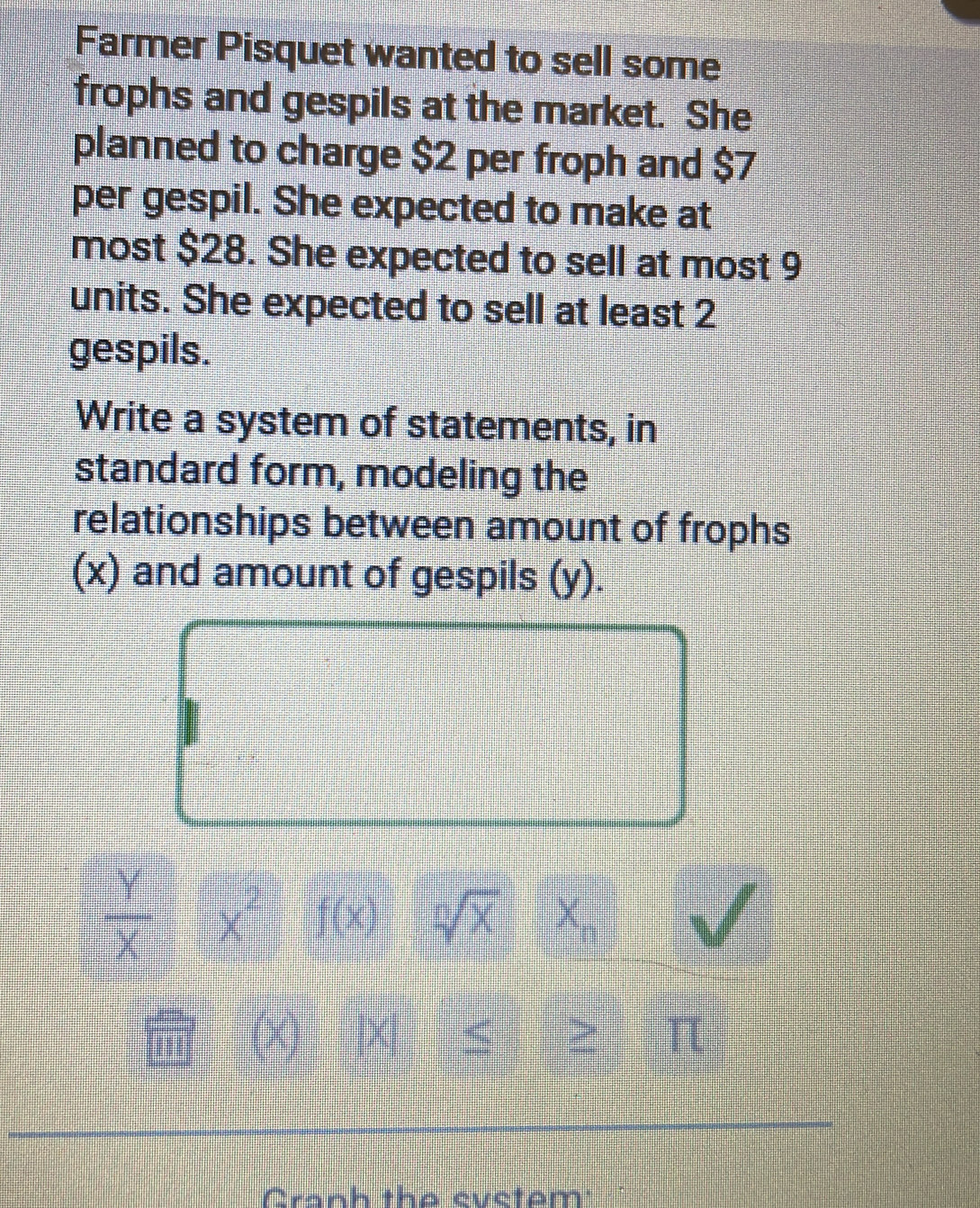 Farmer Pisquet wanted to sell some 
frophs and gespils at the market. She 
planned to charge $2 per froph and $7
per gespil. She expected to make at 
most $28. She expected to sell at most 9
units. She expected to sell at least 2
gespils. 
Write a system of statements, in 
standard form, modeling the 
relationships between amount of frophs 
(x) and amount of gespils (y).
 Y/X  x^2 f(x) sqrt[n](x) X_1
(x) |X| ς ≥ π 
Cranh tha cuctom