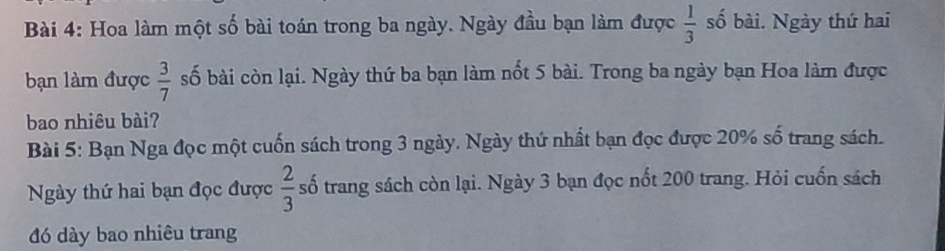 Hoa làm một số bài toán trong ba ngày. Ngày đầu bạn làm được  1/3  số bài. Ngày thứ hai 
bạn làm được  3/7  số bài còn lại. Ngày thứ ba bạn làm nốt 5 bài. Trong ba ngày bạn Hoa làm được 
bao nhiêu bài? 
Bài 5: Bạn Nga đọc một cuốn sách trong 3 ngày. Ngày thứ nhất bạn đọc được 20% số trang sách. 
Ngày thứ hai bạn đọc được  2/3  số trang sách còn lại. Ngày 3 bạn đọc nốt 200 trang. Hỏi cuốn sách 
đó dày bao nhiêu trang