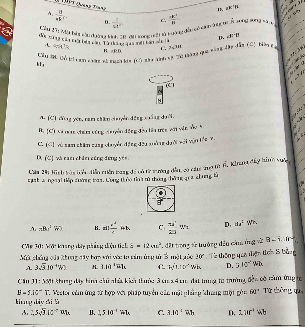 THPT Quang Trung  π R^2/B .
A.  B/π R^2 .
D. π R^2B. ab d .
B.  I/π R^2 .
C.
Câu 27: Mặt bán cầu đường kính 2R đặt trong một từ trường đều có cảm ứng từ vector B song song với tr__
đối xứng của mặt bán cầu. Từ thông qua mặt bán cầu là
D. π R^2B.
A. 4π R^2B.
B. πRB.
C. 2π RB.
Câu 28: Bố trí nam châm và mạch kín (C) như hình về. Từ thông qua vòng dây dẫn (C) biến thiế
_
33: M
khi
g (thuộc
lộ lớn 
1,2.1
(C)
N
_
s
_
A. (C) đứng yên, nam châm chuyển động xuống dưới.
B. (C) và nam châm cùng chuyển động đều lên trên với vận tốc v.
B
N
_
C. (C) và nam châm cùng chuyền động đều xuống dưới với vận tốc v.
4. 8
D. (C) và nam châm cùng đứng yên.
Câu 29: Hình tròn biểu diễn miền trong đó có từ trường đều, có cảm ứng từ vector B. Khung dây hình vuông
_
cạnh a ngoại tiếp đường tròn. Công thức tính từ thông thông qua khung là
_
Cậu 
vd
A. π Ba^2Wb. B. π B a^2/4 Wb. C.  π a^2/2B Wb.
D. Ba^2Wb
Câu 30: Một khung dây phẳng diện tích S=12cm^2 , đặt trong từ trường đều cảm ứng từ B=5.10^(-2)T.
Mặt phẳng của khung dây hợp với véc tơ cảm ứng từ vector B một góc 30°. Từ thông qua diện tích S bằng
A. 3sqrt(3).10^(-4)Wb. B. 3.10^(-4)Wb. C. 3sqrt(3).10^(-5)Wb. D. 3.10^(-5)Wb.
Câu 31: Một khung dây hình chữ nhật kích thước 3 cmx 4 cm đặt trong từ trường đều có cảm ứng từ
B=5.10^(-4)T C. Vector cảm ứng từ hợp với pháp tuyến của mặt phẳng khung một góc 60°. Từ thông qua
khung dây đó là
A. 1,5sqrt(3).10^(-7)Wb. B. 1,5.10^(-7)Wb. C. 3.10^(-7)Wb. D. 2.10^(-7)Wb.