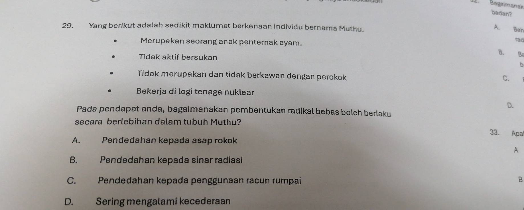 Bagaimanak
badan?
29. Yang berikut adalah sedikit maklumat berkenaan individu bernama Muthu.
A. Bah
Merupakan seorang anak penternak ayam.
rad
B. B
Tidak aktif bersukan
b
Tidak merupakan dan tidak berkawan dengan perokok
C.
Bekerja di logi tenaga nuklear
D.
Pada pendapat anda, bagaimanakan pembentukan radikal bebas boleh berlaku
secara berlebihan dalam tubuh Muthu?
33. Apal
A. Pendedahan kepada asap rokok
A
B. Pendedahan kepada sinar radiasi
C. Pendedahan kepada penggunaan racun rumpai B
D. Sering mengalami kecederaan