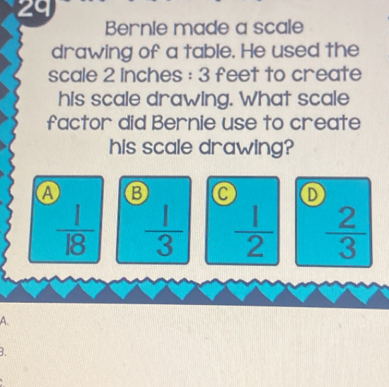 Bernie made a scale
drawing of a table. He used the
scale 2 inches : 3 feet to create
his scale drawing. What scale
factor did Bernie use to create
his scale drawing?
A B a D
 1/18   1/3   1/2   2/3 
A.
3.