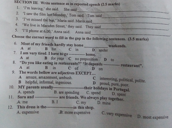 SECTION III. Write sentence as in reported speech (2.5 marks)
_
1. ‘I’m leaving,’ she said. She said
_
2. ‘I saw the film last Monday,’ Tom said. Tom said
3. ‘I’ve missed the bus,’ Maria said. Maria said_ .
_
4. ‘We live in Marsden Street,’ they said. They said
5. ‘I’ll phone at 6,00,’ Anna said. Anna said_ '
Choose the correct word to fill in the gap in the following sentences. (3.5 marks)
6. Most of my friends hardly stay home _weekends.
A at B for C in D under
7. I am very tired. I have to go _home.
A at B for your C no preposition D to
8. “Do you like eating in restaurants?” “It depends _restaurant”.
A at B in C of D on
9. The words bellow are adjectives EXCEPT.... C interesting, political, polite.
A amaze, amazement, ambush.
D proud, pure, poor.
B helpful, informal, ingenious. their holidays in Portugal.
10. MY parents usually_
A. spends B. are spending C. spend D. spent
11. Sara and _are friends. We always play together. D. mine
A. me B. I C. my
12. This dress is the_ in this shop.
A. expensive .B. more expensive C. very expensive D. most expensive