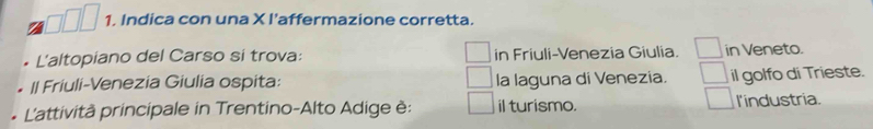 Indica con una X l’affermazione corretta.
L'altopiano del Carso si trova: in Friuli-Venezia Giulia. in Veneto.
Il Friuli-Venezia Giulia ospita: la laguna di Venezia. il golfo di Trieste.
L'attività principale in Trentino-Alto Adige è: il turismo. l'industria.