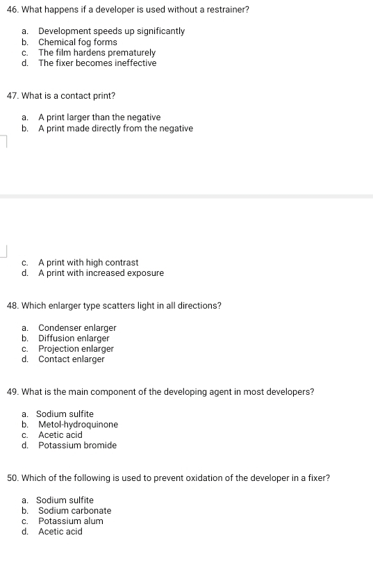 What happens if a developer is used without a restrainer?
a. Development speeds up significantly
b. Chemical fog forms
c. The film hardens prematurely
d. The fixer becomes ineffective
47. What is a contact print?
a. A print larger than the negative
b. A print made directly from the negative
c. A print with high contrast
d. A print with increased exposure
48. Which enlarger type scatters light in all directions?
a. Condenser enlarger
b. Diffusion enlarger
c. Projection enlarger
d. Contact enlarger
49. What is the main component of the developing agent in most developers?
a. Sodium sulfite
b. Metol-hydroquinone
c. Acetic acid
d. Potassium bromide
50. Which of the following is used to prevent oxidation of the developer in a fixer?
a. Sodium sulfite
b. Sodium carbonate
c. Potassium alum
d. Acetic acid